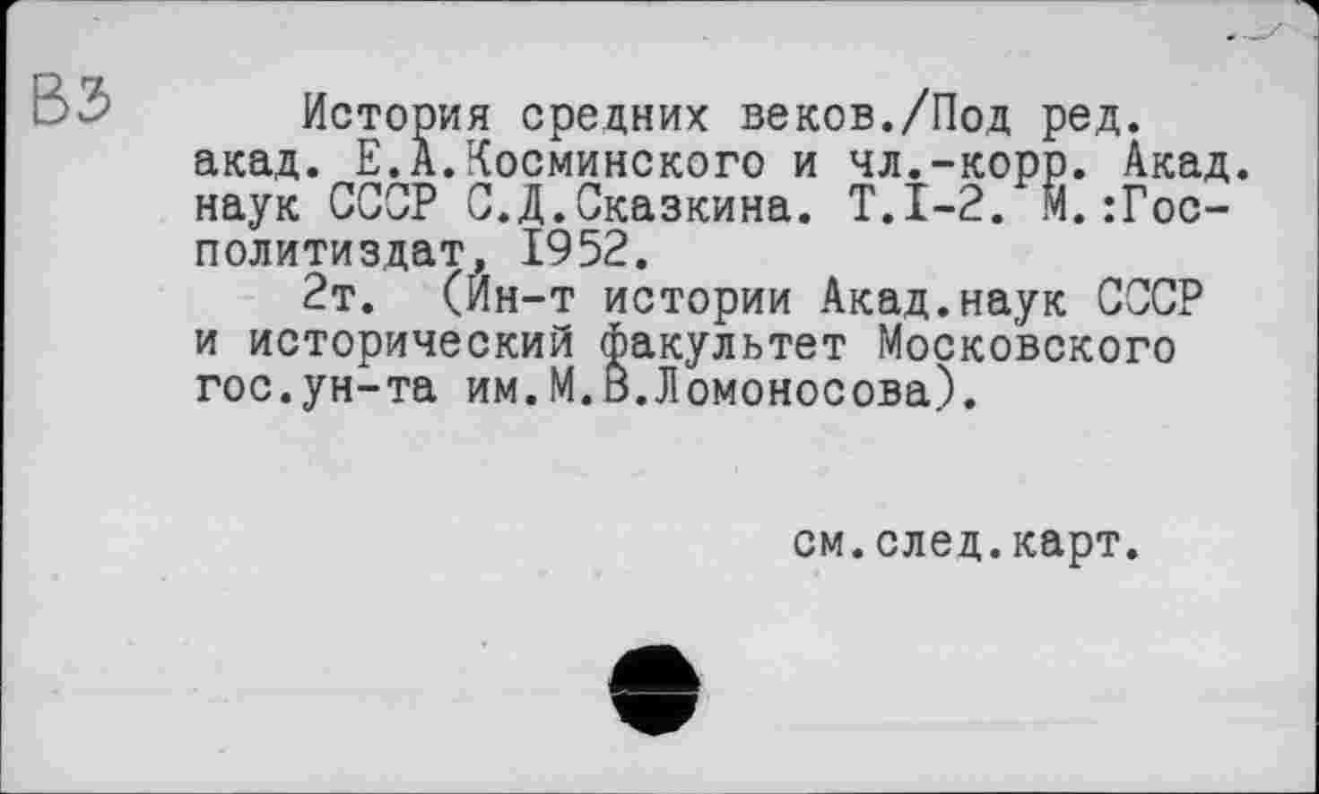 ﻿История средних веков./Под ред. акад. Е.А.Косминского и чл.-корр. Акад, наук СССР С.Д.Сказкина. Т.1-2. М.:Гос-политиздат, 1952.
2т. (Ин-т истории Акад.наук СССР и исторический факультет Московского гос.ун-та им.М.В.Ломоносова).
см.след.карт.